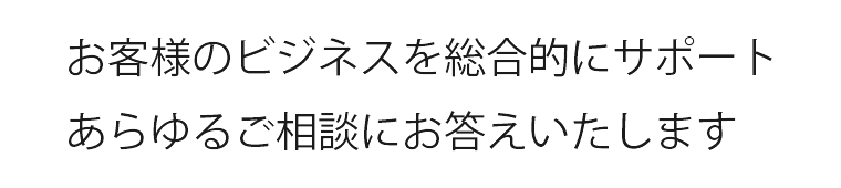 お客様のビジネスを総合的にサポートあらゆるご相談にお答えいたします